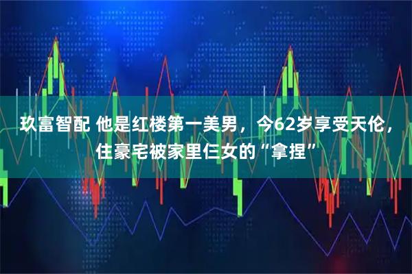 玖富智配 他是红楼第一美男，今62岁享受天伦，住豪宅被家里仨女的“拿捏”