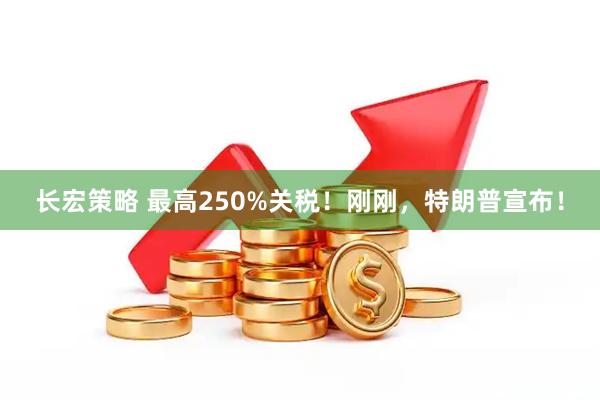 长宏策略 最高250%关税！刚刚，特朗普宣布！