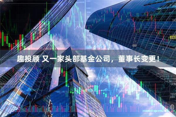 趣投顾 又一家头部基金公司，董事长变更！