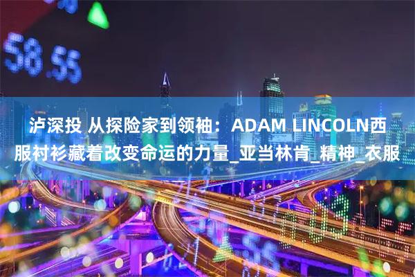 泸深投 从探险家到领袖：ADAM LINCOLN西服衬衫藏着改变命运的力量_亚当林肯_精神_衣服