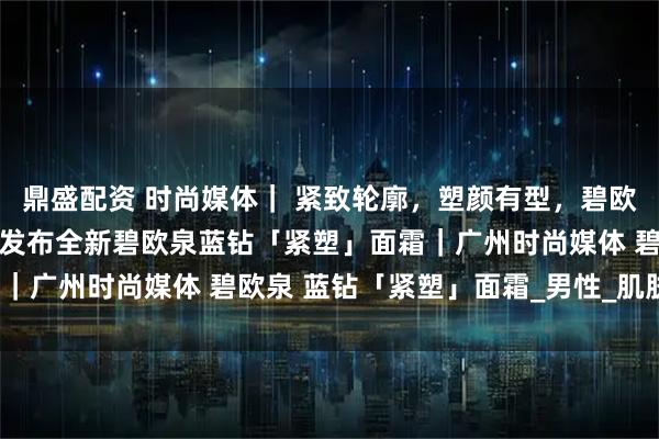 鼎盛配资 时尚媒体｜ 紧致轮廓，塑颜有型，碧欧泉男士迎40周年盛典：发布全新碧欧泉蓝钻「紧塑」面霜｜广州时尚媒体 碧欧泉 蓝钻「紧塑」面霜_男性_肌肤_下颚