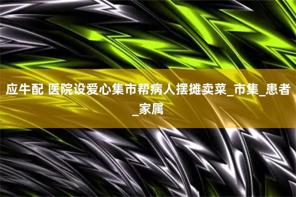 应牛配 医院设爱心集市帮病人摆摊卖菜_市集_患者_家属