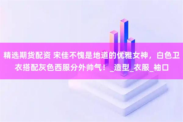 精选期货配资 宋佳不愧是地道的优雅女神，白色卫衣搭配灰色西服分外帅气！_造型_衣服_袖口
