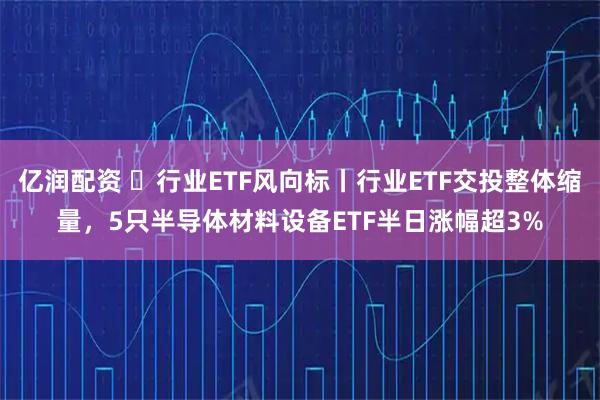 亿润配资 ​行业ETF风向标丨行业ETF交投整体缩量，5只半导体材料设备ETF半日涨幅超3%