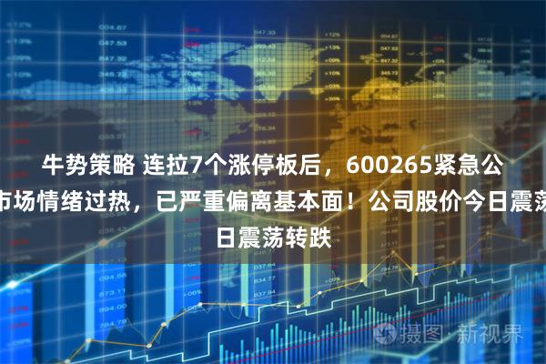 牛势策略 连拉7个涨停板后，600265紧急公告：市场情绪过热，已严重偏离基本面！公司股价今日震荡转跌