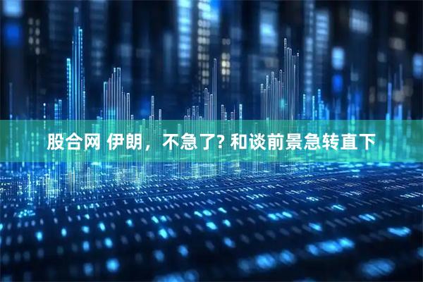 股合网 伊朗，不急了? 和谈前景急转直下