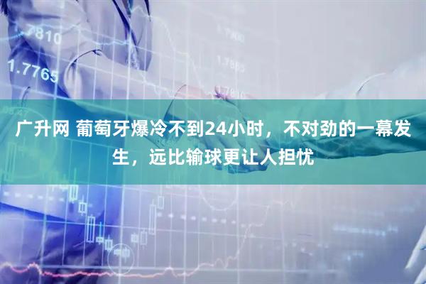 广升网 葡萄牙爆冷不到24小时，不对劲的一幕发生，远比输球更让人担忧