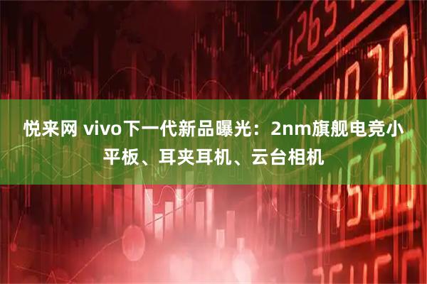 悦来网 vivo下一代新品曝光：2nm旗舰电竞小平板、耳夹耳机、云台相机