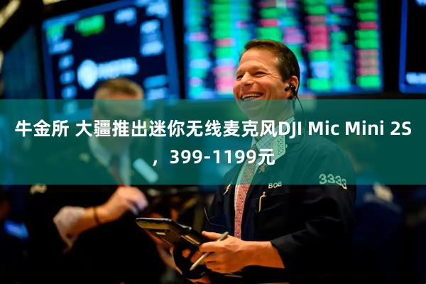 牛金所 大疆推出迷你无线麦克风DJI Mic Mini 2S，399-1199元
