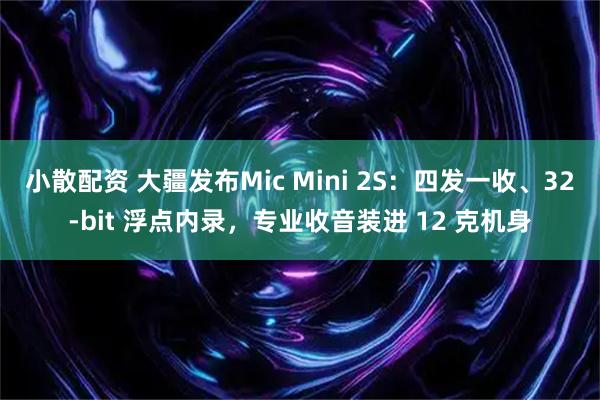 小散配资 大疆发布Mic Mini 2S：四发一收、32-bit 浮点内录，专业收音装进 12 克机身